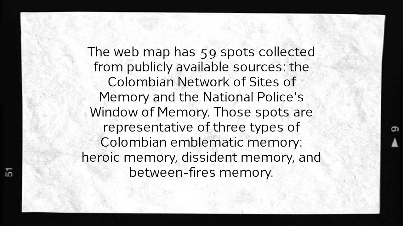 The web map has 59 spots collected from publicly available sources: the Colombian Network of Sites of Memory and the National Police's Window of Memory. Those spots are representative of three types of Colombian emblematic memory: heroic memory, dissident memory, and between-fires memory.